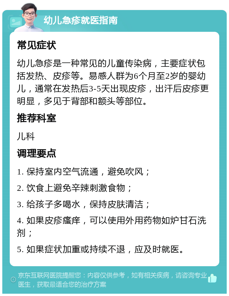 幼儿急疹就医指南 常见症状 幼儿急疹是一种常见的儿童传染病，主要症状包括发热、皮疹等。易感人群为6个月至2岁的婴幼儿，通常在发热后3-5天出现皮疹，出汗后皮疹更明显，多见于背部和额头等部位。 推荐科室 儿科 调理要点 1. 保持室内空气流通，避免吹风； 2. 饮食上避免辛辣刺激食物； 3. 给孩子多喝水，保持皮肤清洁； 4. 如果皮疹瘙痒，可以使用外用药物如炉甘石洗剂； 5. 如果症状加重或持续不退，应及时就医。