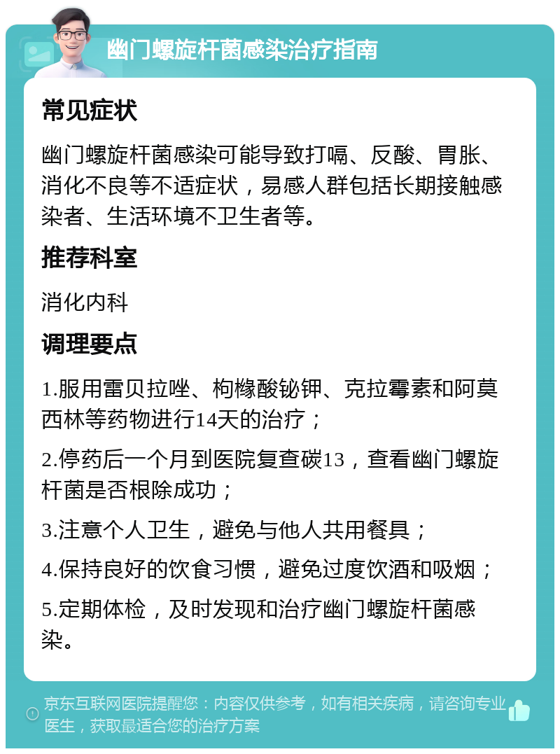 幽门螺旋杆菌感染治疗指南 常见症状 幽门螺旋杆菌感染可能导致打嗝、反酸、胃胀、消化不良等不适症状，易感人群包括长期接触感染者、生活环境不卫生者等。 推荐科室 消化内科 调理要点 1.服用雷贝拉唑、枸橼酸铋钾、克拉霉素和阿莫西林等药物进行14天的治疗； 2.停药后一个月到医院复查碳13，查看幽门螺旋杆菌是否根除成功； 3.注意个人卫生，避免与他人共用餐具； 4.保持良好的饮食习惯，避免过度饮酒和吸烟； 5.定期体检，及时发现和治疗幽门螺旋杆菌感染。