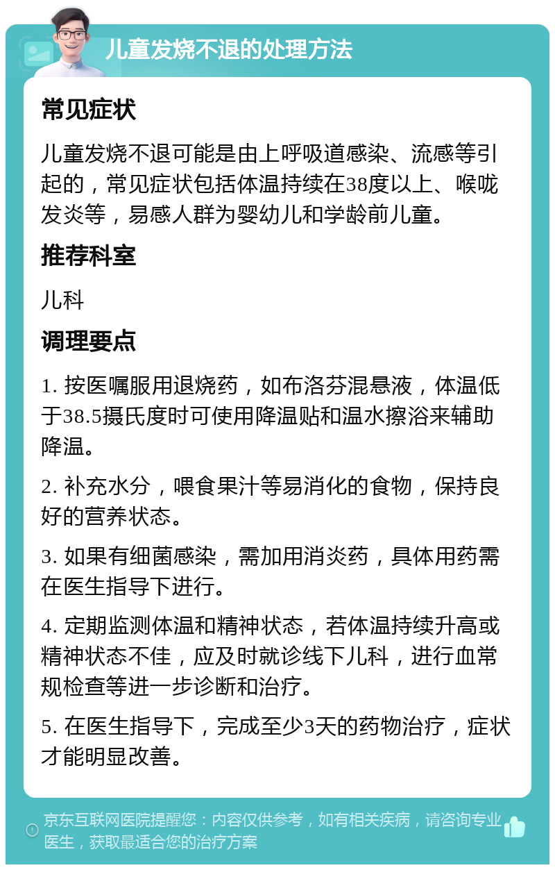 儿童发烧不退的处理方法 常见症状 儿童发烧不退可能是由上呼吸道感染、流感等引起的，常见症状包括体温持续在38度以上、喉咙发炎等，易感人群为婴幼儿和学龄前儿童。 推荐科室 儿科 调理要点 1. 按医嘱服用退烧药，如布洛芬混悬液，体温低于38.5摄氏度时可使用降温贴和温水擦浴来辅助降温。 2. 补充水分，喂食果汁等易消化的食物，保持良好的营养状态。 3. 如果有细菌感染，需加用消炎药，具体用药需在医生指导下进行。 4. 定期监测体温和精神状态，若体温持续升高或精神状态不佳，应及时就诊线下儿科，进行血常规检查等进一步诊断和治疗。 5. 在医生指导下，完成至少3天的药物治疗，症状才能明显改善。