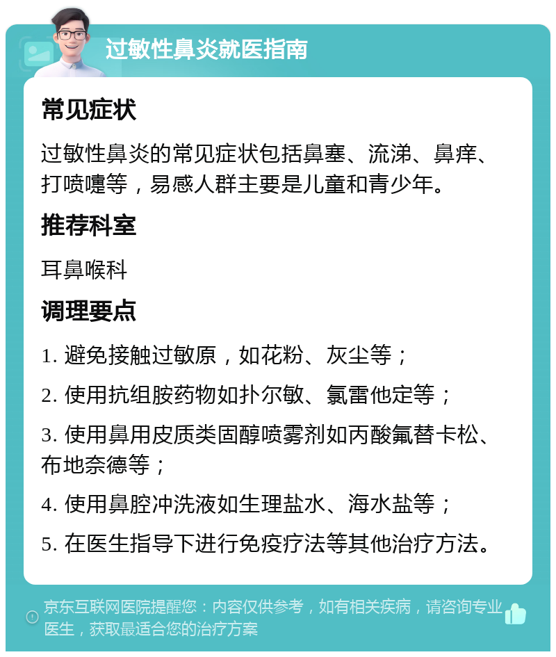 过敏性鼻炎就医指南 常见症状 过敏性鼻炎的常见症状包括鼻塞、流涕、鼻痒、打喷嚏等，易感人群主要是儿童和青少年。 推荐科室 耳鼻喉科 调理要点 1. 避免接触过敏原，如花粉、灰尘等； 2. 使用抗组胺药物如扑尔敏、氯雷他定等； 3. 使用鼻用皮质类固醇喷雾剂如丙酸氟替卡松、布地奈德等； 4. 使用鼻腔冲洗液如生理盐水、海水盐等； 5. 在医生指导下进行免疫疗法等其他治疗方法。