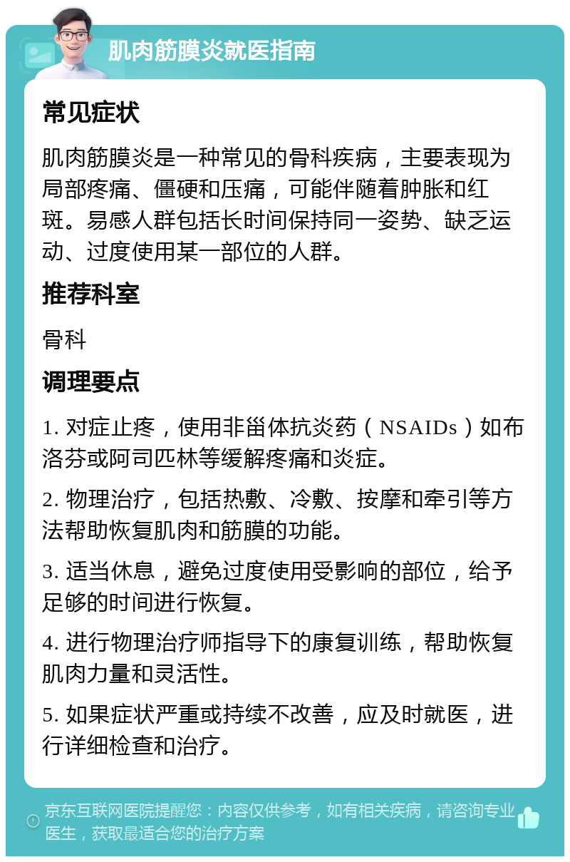 肌肉筋膜炎就医指南 常见症状 肌肉筋膜炎是一种常见的骨科疾病，主要表现为局部疼痛、僵硬和压痛，可能伴随着肿胀和红斑。易感人群包括长时间保持同一姿势、缺乏运动、过度使用某一部位的人群。 推荐科室 骨科 调理要点 1. 对症止疼，使用非甾体抗炎药（NSAIDs）如布洛芬或阿司匹林等缓解疼痛和炎症。 2. 物理治疗，包括热敷、冷敷、按摩和牵引等方法帮助恢复肌肉和筋膜的功能。 3. 适当休息，避免过度使用受影响的部位，给予足够的时间进行恢复。 4. 进行物理治疗师指导下的康复训练，帮助恢复肌肉力量和灵活性。 5. 如果症状严重或持续不改善，应及时就医，进行详细检查和治疗。