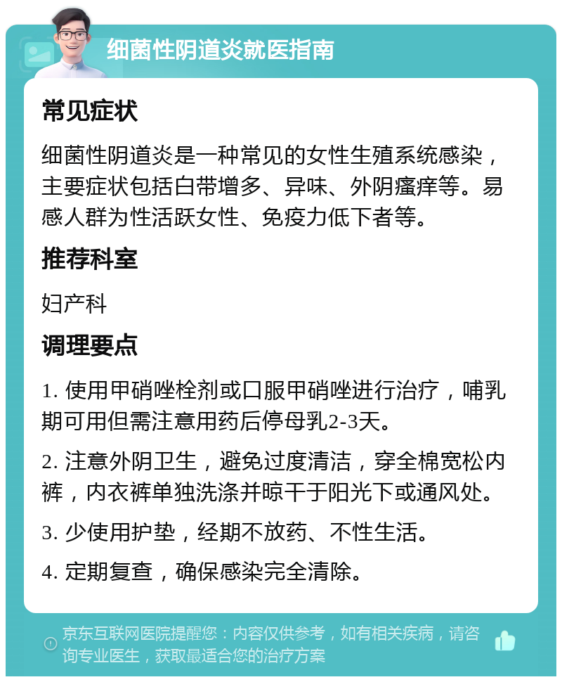 细菌性阴道炎就医指南 常见症状 细菌性阴道炎是一种常见的女性生殖系统感染，主要症状包括白带增多、异味、外阴瘙痒等。易感人群为性活跃女性、免疫力低下者等。 推荐科室 妇产科 调理要点 1. 使用甲硝唑栓剂或口服甲硝唑进行治疗，哺乳期可用但需注意用药后停母乳2-3天。 2. 注意外阴卫生，避免过度清洁，穿全棉宽松内裤，内衣裤单独洗涤并晾干于阳光下或通风处。 3. 少使用护垫，经期不放药、不性生活。 4. 定期复查，确保感染完全清除。