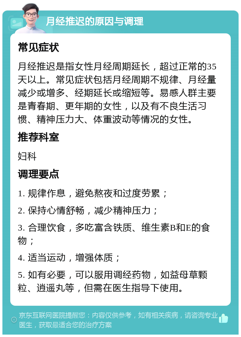 月经推迟的原因与调理 常见症状 月经推迟是指女性月经周期延长，超过正常的35天以上。常见症状包括月经周期不规律、月经量减少或增多、经期延长或缩短等。易感人群主要是青春期、更年期的女性，以及有不良生活习惯、精神压力大、体重波动等情况的女性。 推荐科室 妇科 调理要点 1. 规律作息，避免熬夜和过度劳累； 2. 保持心情舒畅，减少精神压力； 3. 合理饮食，多吃富含铁质、维生素B和E的食物； 4. 适当运动，增强体质； 5. 如有必要，可以服用调经药物，如益母草颗粒、逍遥丸等，但需在医生指导下使用。