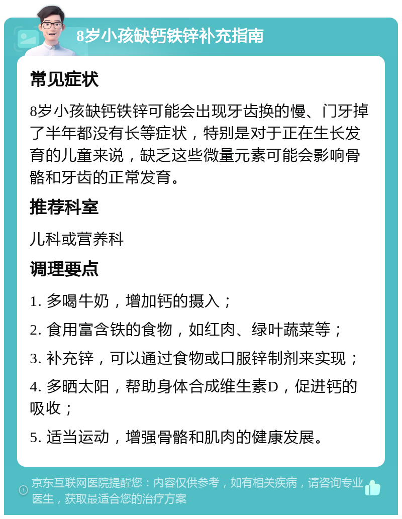 8岁小孩缺钙铁锌补充指南 常见症状 8岁小孩缺钙铁锌可能会出现牙齿换的慢、门牙掉了半年都没有长等症状，特别是对于正在生长发育的儿童来说，缺乏这些微量元素可能会影响骨骼和牙齿的正常发育。 推荐科室 儿科或营养科 调理要点 1. 多喝牛奶，增加钙的摄入； 2. 食用富含铁的食物，如红肉、绿叶蔬菜等； 3. 补充锌，可以通过食物或口服锌制剂来实现； 4. 多晒太阳，帮助身体合成维生素D，促进钙的吸收； 5. 适当运动，增强骨骼和肌肉的健康发展。