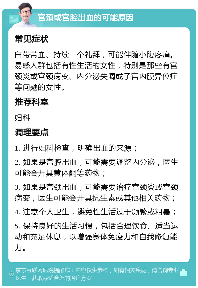 宫颈或宫腔出血的可能原因 常见症状 白带带血、持续一个礼拜，可能伴随小腹疼痛。易感人群包括有性生活的女性，特别是那些有宫颈炎或宫颈病变、内分泌失调或子宫内膜异位症等问题的女性。 推荐科室 妇科 调理要点 1. 进行妇科检查，明确出血的来源； 2. 如果是宫腔出血，可能需要调整内分泌，医生可能会开具黄体酮等药物； 3. 如果是宫颈出血，可能需要治疗宫颈炎或宫颈病变，医生可能会开具抗生素或其他相关药物； 4. 注意个人卫生，避免性生活过于频繁或粗暴； 5. 保持良好的生活习惯，包括合理饮食、适当运动和充足休息，以增强身体免疫力和自我修复能力。