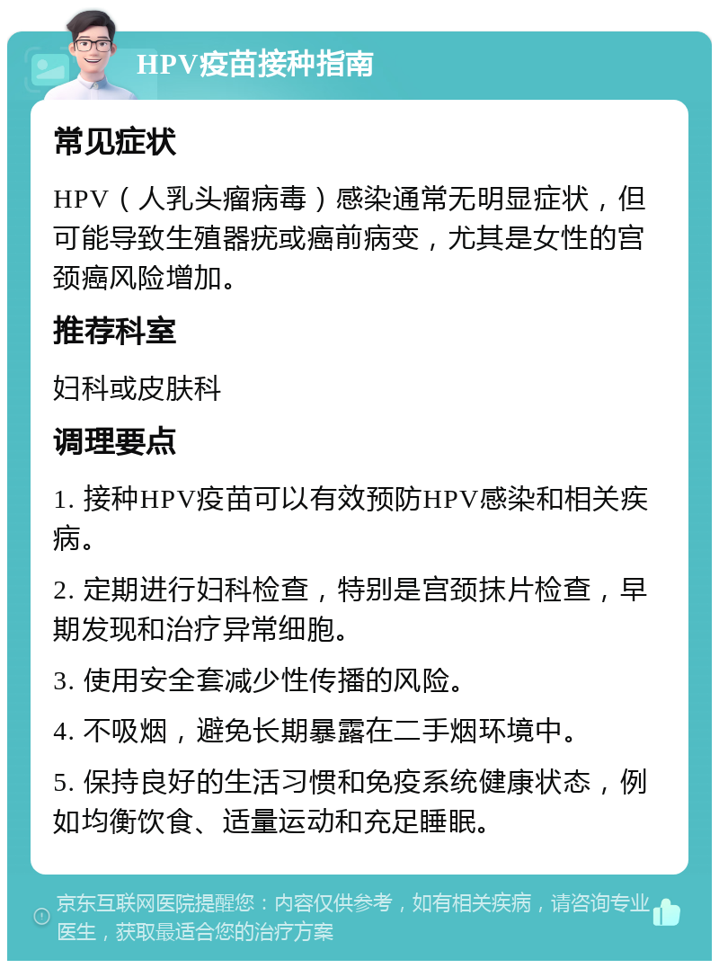 HPV疫苗接种指南 常见症状 HPV（人乳头瘤病毒）感染通常无明显症状，但可能导致生殖器疣或癌前病变，尤其是女性的宫颈癌风险增加。 推荐科室 妇科或皮肤科 调理要点 1. 接种HPV疫苗可以有效预防HPV感染和相关疾病。 2. 定期进行妇科检查，特别是宫颈抹片检查，早期发现和治疗异常细胞。 3. 使用安全套减少性传播的风险。 4. 不吸烟，避免长期暴露在二手烟环境中。 5. 保持良好的生活习惯和免疫系统健康状态，例如均衡饮食、适量运动和充足睡眠。