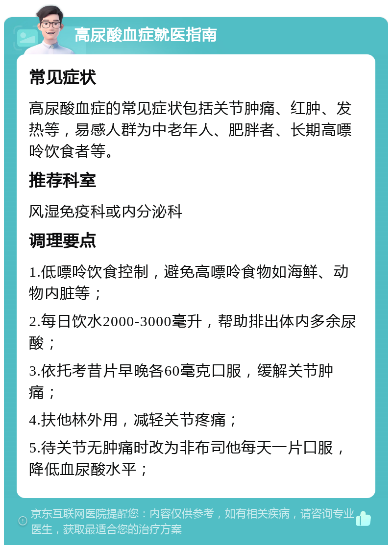 高尿酸血症就医指南 常见症状 高尿酸血症的常见症状包括关节肿痛、红肿、发热等，易感人群为中老年人、肥胖者、长期高嘌呤饮食者等。 推荐科室 风湿免疫科或内分泌科 调理要点 1.低嘌呤饮食控制，避免高嘌呤食物如海鲜、动物内脏等； 2.每日饮水2000-3000毫升，帮助排出体内多余尿酸； 3.依托考昔片早晚各60毫克口服，缓解关节肿痛； 4.扶他林外用，减轻关节疼痛； 5.待关节无肿痛时改为非布司他每天一片口服，降低血尿酸水平；