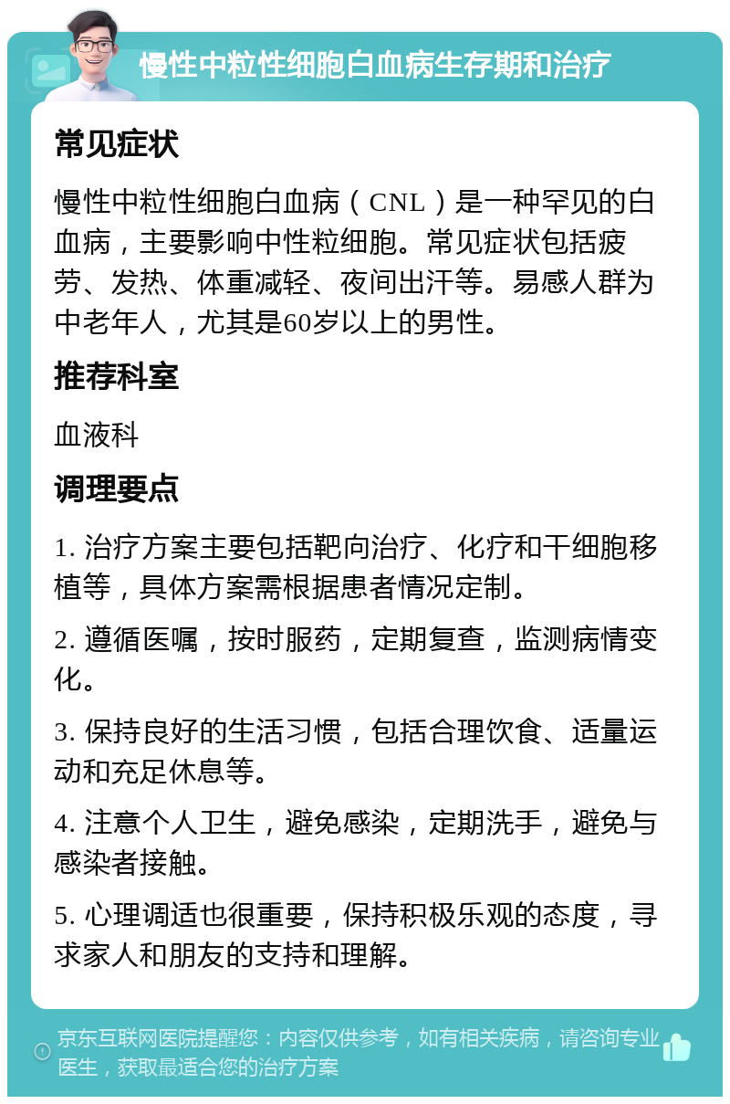 慢性中粒性细胞白血病生存期和治疗 常见症状 慢性中粒性细胞白血病（CNL）是一种罕见的白血病，主要影响中性粒细胞。常见症状包括疲劳、发热、体重减轻、夜间出汗等。易感人群为中老年人，尤其是60岁以上的男性。 推荐科室 血液科 调理要点 1. 治疗方案主要包括靶向治疗、化疗和干细胞移植等，具体方案需根据患者情况定制。 2. 遵循医嘱，按时服药，定期复查，监测病情变化。 3. 保持良好的生活习惯，包括合理饮食、适量运动和充足休息等。 4. 注意个人卫生，避免感染，定期洗手，避免与感染者接触。 5. 心理调适也很重要，保持积极乐观的态度，寻求家人和朋友的支持和理解。