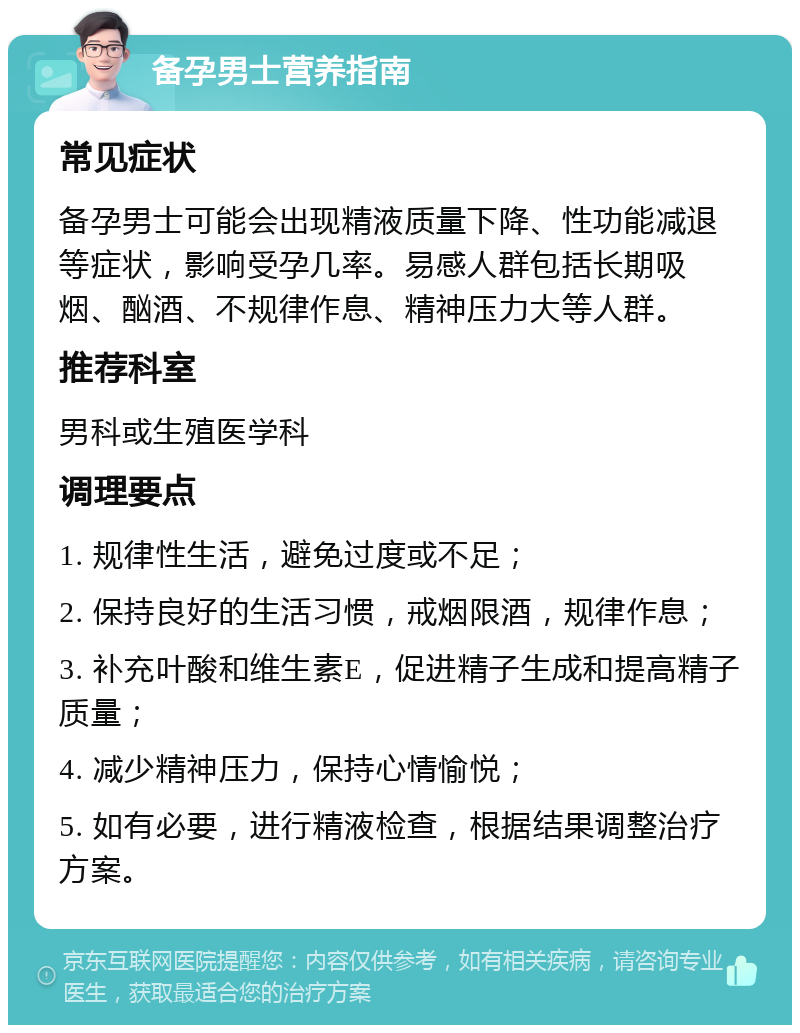 备孕男士营养指南 常见症状 备孕男士可能会出现精液质量下降、性功能减退等症状，影响受孕几率。易感人群包括长期吸烟、酗酒、不规律作息、精神压力大等人群。 推荐科室 男科或生殖医学科 调理要点 1. 规律性生活，避免过度或不足； 2. 保持良好的生活习惯，戒烟限酒，规律作息； 3. 补充叶酸和维生素E，促进精子生成和提高精子质量； 4. 减少精神压力，保持心情愉悦； 5. 如有必要，进行精液检查，根据结果调整治疗方案。