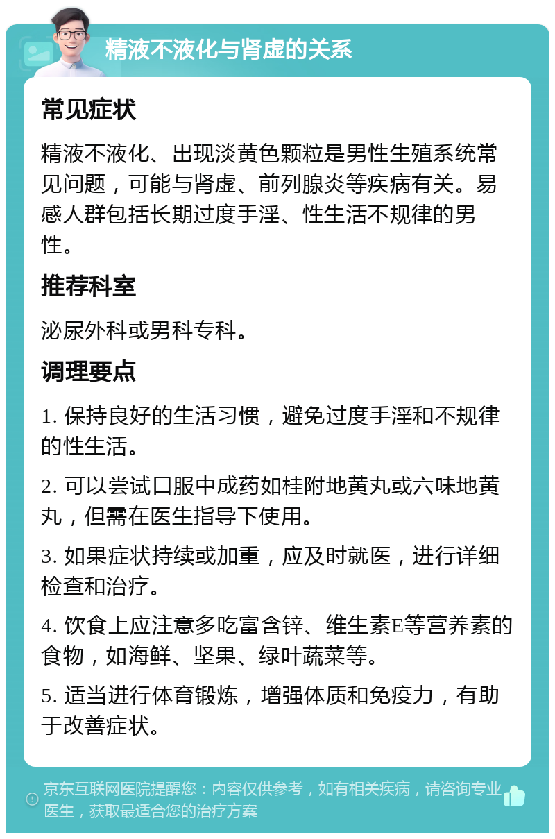 精液不液化与肾虚的关系 常见症状 精液不液化、出现淡黄色颗粒是男性生殖系统常见问题，可能与肾虚、前列腺炎等疾病有关。易感人群包括长期过度手淫、性生活不规律的男性。 推荐科室 泌尿外科或男科专科。 调理要点 1. 保持良好的生活习惯，避免过度手淫和不规律的性生活。 2. 可以尝试口服中成药如桂附地黄丸或六味地黄丸，但需在医生指导下使用。 3. 如果症状持续或加重，应及时就医，进行详细检查和治疗。 4. 饮食上应注意多吃富含锌、维生素E等营养素的食物，如海鲜、坚果、绿叶蔬菜等。 5. 适当进行体育锻炼，增强体质和免疫力，有助于改善症状。