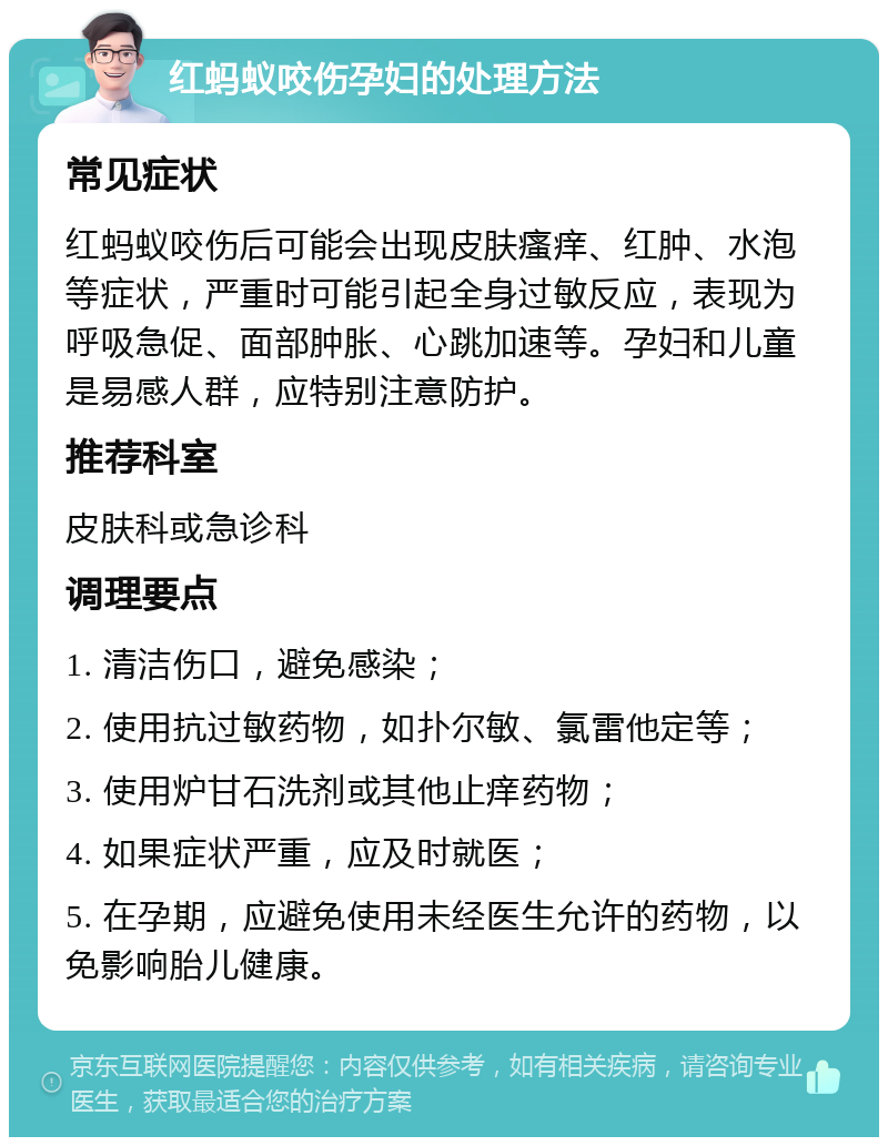 红蚂蚁咬伤孕妇的处理方法 常见症状 红蚂蚁咬伤后可能会出现皮肤瘙痒、红肿、水泡等症状，严重时可能引起全身过敏反应，表现为呼吸急促、面部肿胀、心跳加速等。孕妇和儿童是易感人群，应特别注意防护。 推荐科室 皮肤科或急诊科 调理要点 1. 清洁伤口，避免感染； 2. 使用抗过敏药物，如扑尔敏、氯雷他定等； 3. 使用炉甘石洗剂或其他止痒药物； 4. 如果症状严重，应及时就医； 5. 在孕期，应避免使用未经医生允许的药物，以免影响胎儿健康。