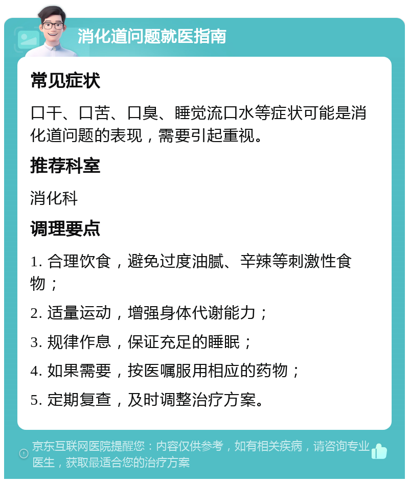 消化道问题就医指南 常见症状 口干、口苦、口臭、睡觉流口水等症状可能是消化道问题的表现，需要引起重视。 推荐科室 消化科 调理要点 1. 合理饮食，避免过度油腻、辛辣等刺激性食物； 2. 适量运动，增强身体代谢能力； 3. 规律作息，保证充足的睡眠； 4. 如果需要，按医嘱服用相应的药物； 5. 定期复查，及时调整治疗方案。