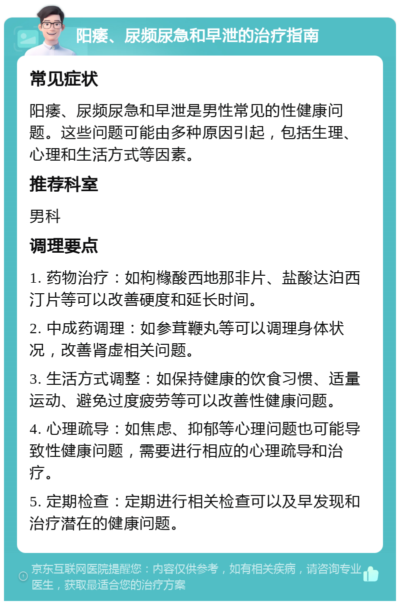 阳痿、尿频尿急和早泄的治疗指南 常见症状 阳痿、尿频尿急和早泄是男性常见的性健康问题。这些问题可能由多种原因引起，包括生理、心理和生活方式等因素。 推荐科室 男科 调理要点 1. 药物治疗：如枸橼酸西地那非片、盐酸达泊西汀片等可以改善硬度和延长时间。 2. 中成药调理：如参茸鞭丸等可以调理身体状况，改善肾虚相关问题。 3. 生活方式调整：如保持健康的饮食习惯、适量运动、避免过度疲劳等可以改善性健康问题。 4. 心理疏导：如焦虑、抑郁等心理问题也可能导致性健康问题，需要进行相应的心理疏导和治疗。 5. 定期检查：定期进行相关检查可以及早发现和治疗潜在的健康问题。