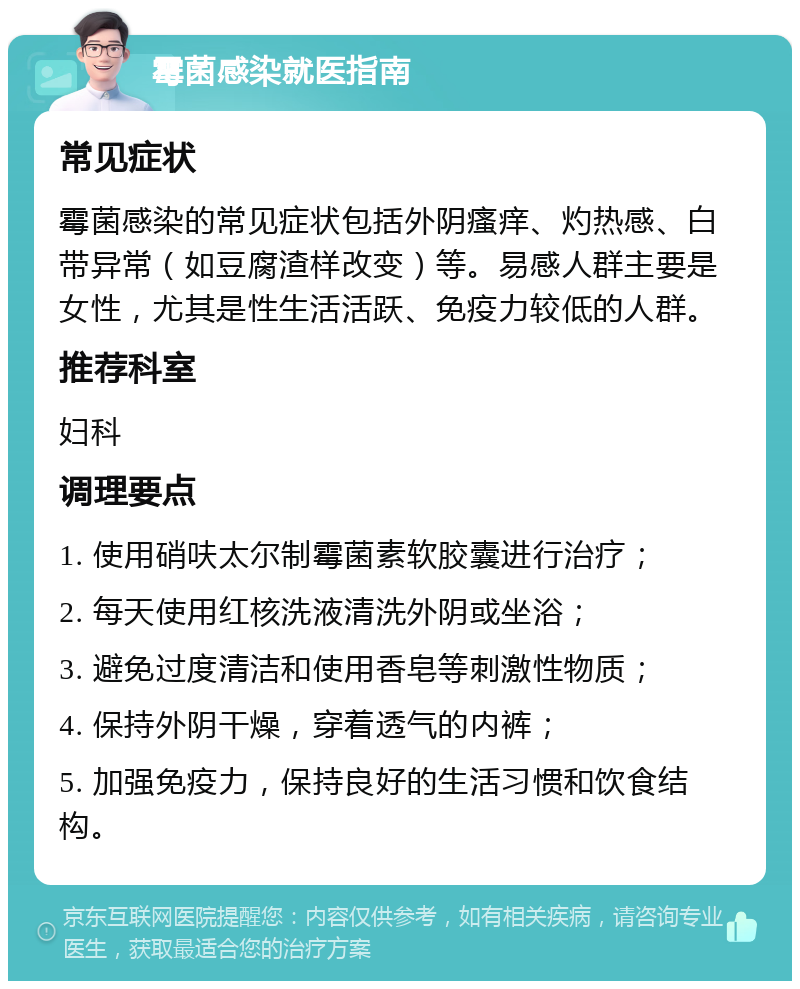 霉菌感染就医指南 常见症状 霉菌感染的常见症状包括外阴瘙痒、灼热感、白带异常（如豆腐渣样改变）等。易感人群主要是女性，尤其是性生活活跃、免疫力较低的人群。 推荐科室 妇科 调理要点 1. 使用硝呋太尔制霉菌素软胶囊进行治疗； 2. 每天使用红核洗液清洗外阴或坐浴； 3. 避免过度清洁和使用香皂等刺激性物质； 4. 保持外阴干燥，穿着透气的内裤； 5. 加强免疫力，保持良好的生活习惯和饮食结构。