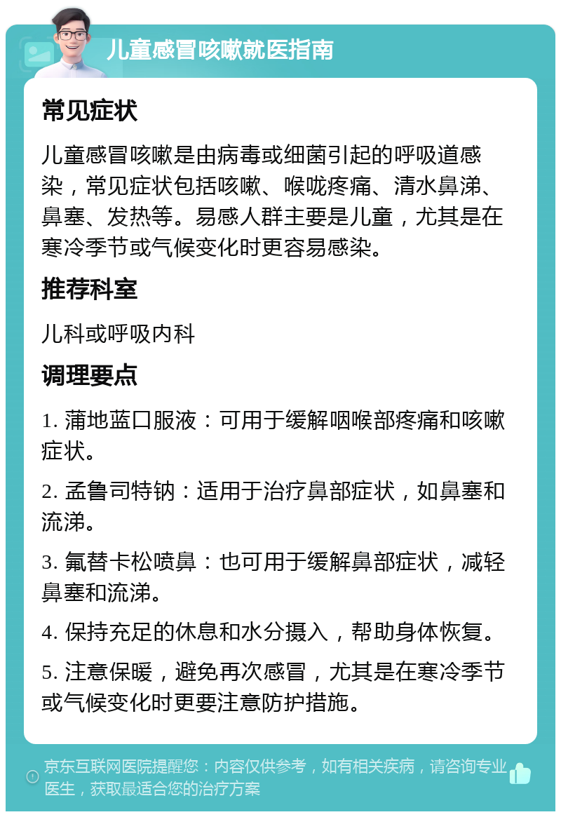 儿童感冒咳嗽就医指南 常见症状 儿童感冒咳嗽是由病毒或细菌引起的呼吸道感染，常见症状包括咳嗽、喉咙疼痛、清水鼻涕、鼻塞、发热等。易感人群主要是儿童，尤其是在寒冷季节或气候变化时更容易感染。 推荐科室 儿科或呼吸内科 调理要点 1. 蒲地蓝口服液：可用于缓解咽喉部疼痛和咳嗽症状。 2. 孟鲁司特钠：适用于治疗鼻部症状，如鼻塞和流涕。 3. 氟替卡松喷鼻：也可用于缓解鼻部症状，减轻鼻塞和流涕。 4. 保持充足的休息和水分摄入，帮助身体恢复。 5. 注意保暖，避免再次感冒，尤其是在寒冷季节或气候变化时更要注意防护措施。