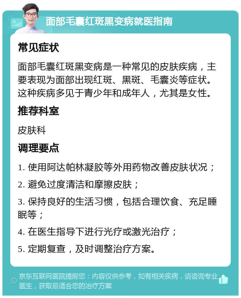 面部毛囊红斑黑变病就医指南 常见症状 面部毛囊红斑黑变病是一种常见的皮肤疾病，主要表现为面部出现红斑、黑斑、毛囊炎等症状。这种疾病多见于青少年和成年人，尤其是女性。 推荐科室 皮肤科 调理要点 1. 使用阿达帕林凝胶等外用药物改善皮肤状况； 2. 避免过度清洁和摩擦皮肤； 3. 保持良好的生活习惯，包括合理饮食、充足睡眠等； 4. 在医生指导下进行光疗或激光治疗； 5. 定期复查，及时调整治疗方案。