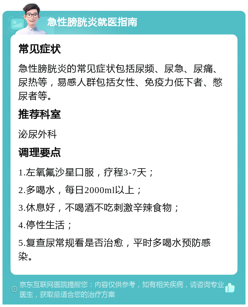 急性膀胱炎就医指南 常见症状 急性膀胱炎的常见症状包括尿频、尿急、尿痛、尿热等，易感人群包括女性、免疫力低下者、憋尿者等。 推荐科室 泌尿外科 调理要点 1.左氧氟沙星口服，疗程3-7天； 2.多喝水，每日2000ml以上； 3.休息好，不喝酒不吃刺激辛辣食物； 4.停性生活； 5.复查尿常规看是否治愈，平时多喝水预防感染。