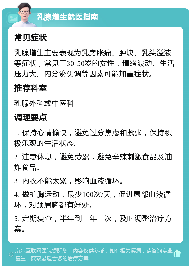 乳腺增生就医指南 常见症状 乳腺增生主要表现为乳房胀痛、肿块、乳头溢液等症状，常见于30-50岁的女性，情绪波动、生活压力大、内分泌失调等因素可能加重症状。 推荐科室 乳腺外科或中医科 调理要点 1. 保持心情愉快，避免过分焦虑和紧张，保持积极乐观的生活状态。 2. 注意休息，避免劳累，避免辛辣刺激食品及油炸食品。 3. 内衣不能太紧，影响血液循环。 4. 做扩胸运动，最少100次/天，促进局部血液循环，对颈肩胸都有好处。 5. 定期复查，半年到一年一次，及时调整治疗方案。