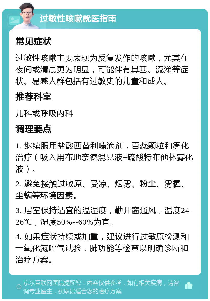 过敏性咳嗽就医指南 常见症状 过敏性咳嗽主要表现为反复发作的咳嗽，尤其在夜间或清晨更为明显，可能伴有鼻塞、流涕等症状。易感人群包括有过敏史的儿童和成人。 推荐科室 儿科或呼吸内科 调理要点 1. 继续服用盐酸西替利嗪滴剂，百蕊颗粒和雾化治疗（吸入用布地奈德混悬液+硫酸特布他林雾化液）。 2. 避免接触过敏原、受凉、烟雾、粉尘、雾霾、尘螨等环境因素。 3. 居室保持适宜的温湿度，勤开窗通风，温度24-26℃，湿度50%--60%为宜。 4. 如果症状持续或加重，建议进行过敏原检测和一氧化氮呼气试验，肺功能等检查以明确诊断和治疗方案。