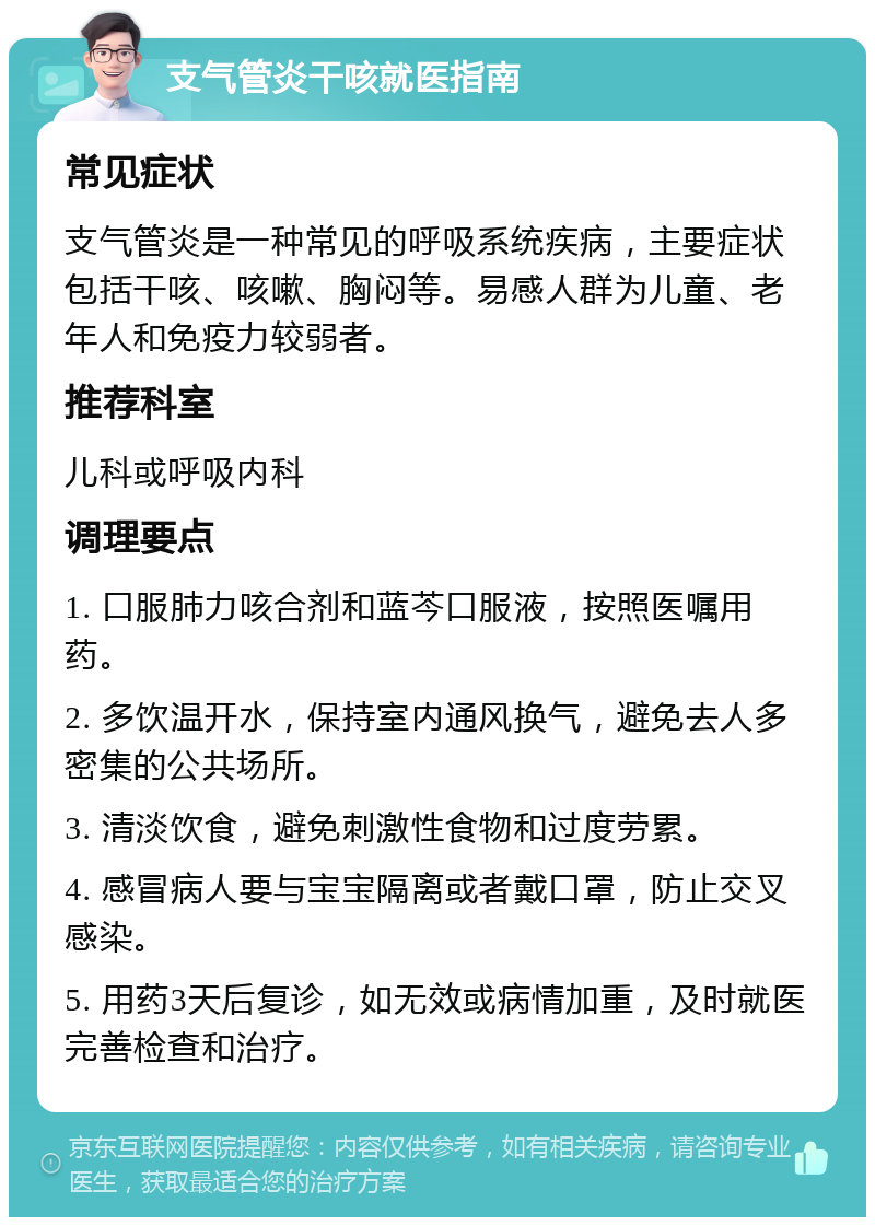 支气管炎干咳就医指南 常见症状 支气管炎是一种常见的呼吸系统疾病，主要症状包括干咳、咳嗽、胸闷等。易感人群为儿童、老年人和免疫力较弱者。 推荐科室 儿科或呼吸内科 调理要点 1. 口服肺力咳合剂和蓝芩口服液，按照医嘱用药。 2. 多饮温开水，保持室内通风换气，避免去人多密集的公共场所。 3. 清淡饮食，避免刺激性食物和过度劳累。 4. 感冒病人要与宝宝隔离或者戴口罩，防止交叉感染。 5. 用药3天后复诊，如无效或病情加重，及时就医完善检查和治疗。