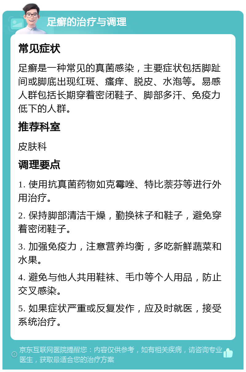 足癣的治疗与调理 常见症状 足癣是一种常见的真菌感染，主要症状包括脚趾间或脚底出现红斑、瘙痒、脱皮、水泡等。易感人群包括长期穿着密闭鞋子、脚部多汗、免疫力低下的人群。 推荐科室 皮肤科 调理要点 1. 使用抗真菌药物如克霉唑、特比萘芬等进行外用治疗。 2. 保持脚部清洁干燥，勤换袜子和鞋子，避免穿着密闭鞋子。 3. 加强免疫力，注意营养均衡，多吃新鲜蔬菜和水果。 4. 避免与他人共用鞋袜、毛巾等个人用品，防止交叉感染。 5. 如果症状严重或反复发作，应及时就医，接受系统治疗。