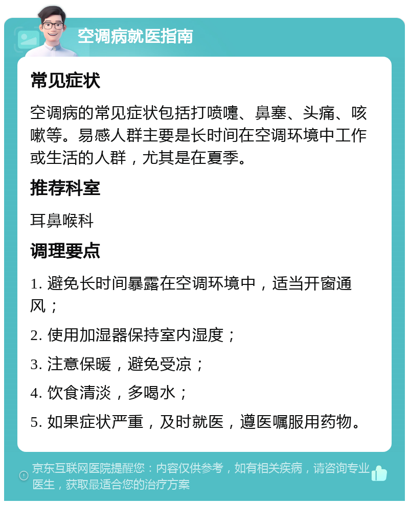 空调病就医指南 常见症状 空调病的常见症状包括打喷嚏、鼻塞、头痛、咳嗽等。易感人群主要是长时间在空调环境中工作或生活的人群，尤其是在夏季。 推荐科室 耳鼻喉科 调理要点 1. 避免长时间暴露在空调环境中，适当开窗通风； 2. 使用加湿器保持室内湿度； 3. 注意保暖，避免受凉； 4. 饮食清淡，多喝水； 5. 如果症状严重，及时就医，遵医嘱服用药物。