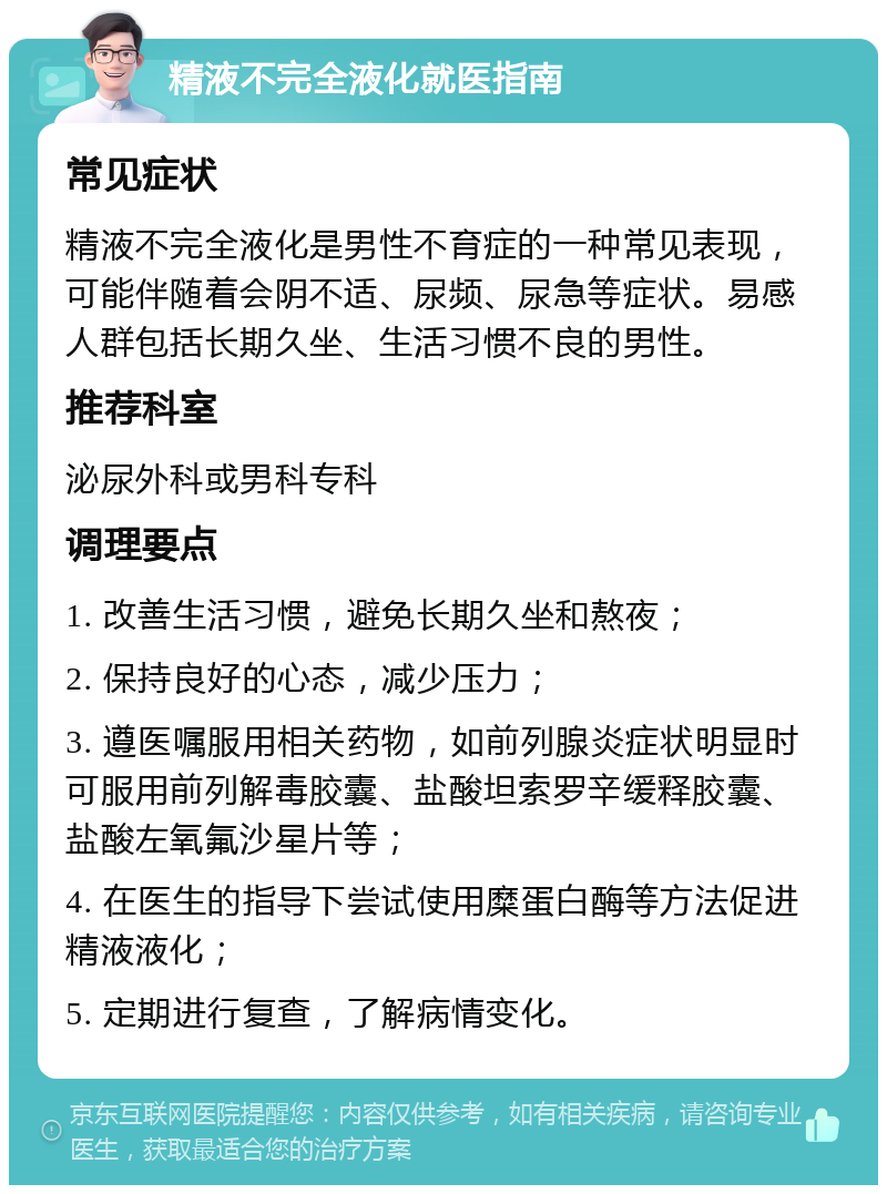 精液不完全液化就医指南 常见症状 精液不完全液化是男性不育症的一种常见表现，可能伴随着会阴不适、尿频、尿急等症状。易感人群包括长期久坐、生活习惯不良的男性。 推荐科室 泌尿外科或男科专科 调理要点 1. 改善生活习惯，避免长期久坐和熬夜； 2. 保持良好的心态，减少压力； 3. 遵医嘱服用相关药物，如前列腺炎症状明显时可服用前列解毒胶囊、盐酸坦索罗辛缓释胶囊、盐酸左氧氟沙星片等； 4. 在医生的指导下尝试使用糜蛋白酶等方法促进精液液化； 5. 定期进行复查，了解病情变化。