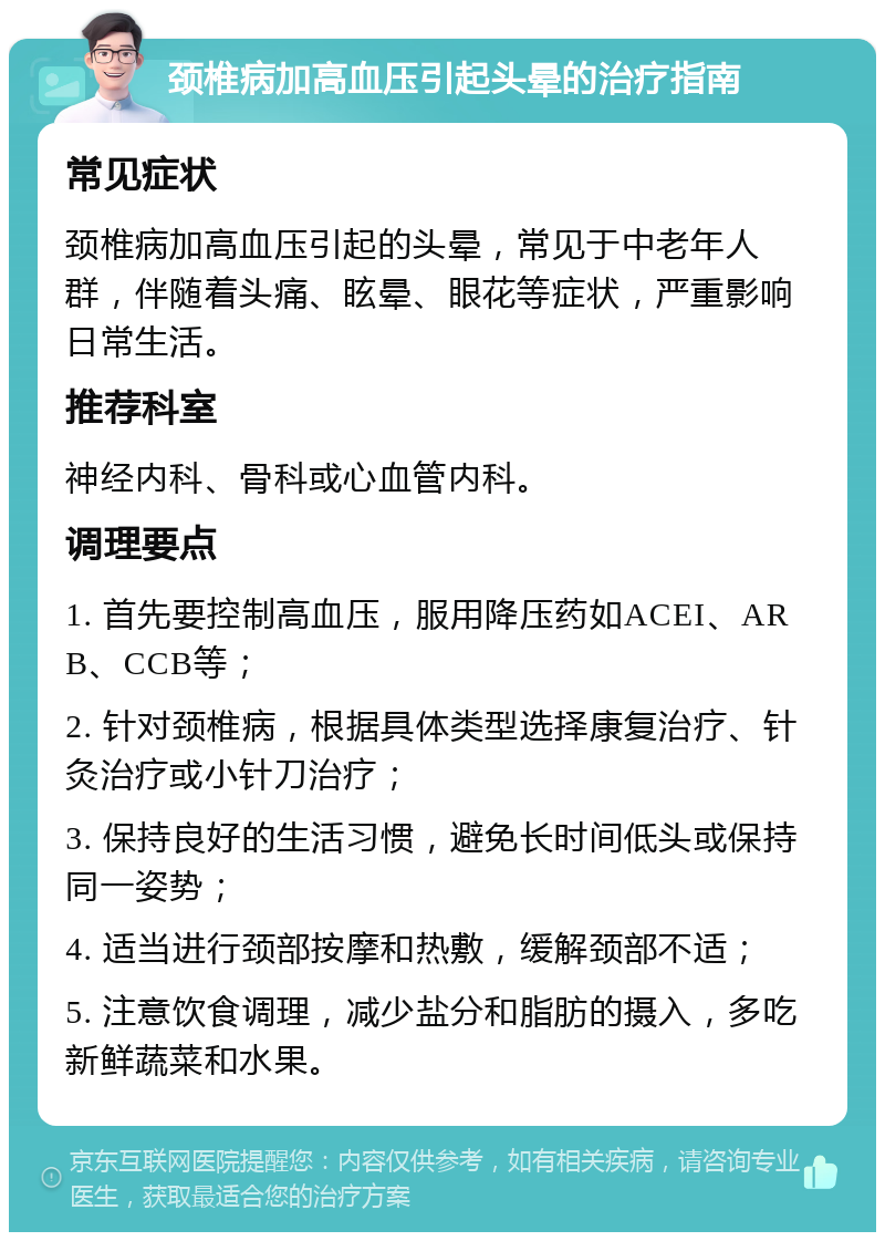 颈椎病加高血压引起头晕的治疗指南 常见症状 颈椎病加高血压引起的头晕，常见于中老年人群，伴随着头痛、眩晕、眼花等症状，严重影响日常生活。 推荐科室 神经内科、骨科或心血管内科。 调理要点 1. 首先要控制高血压，服用降压药如ACEI、ARB、CCB等； 2. 针对颈椎病，根据具体类型选择康复治疗、针灸治疗或小针刀治疗； 3. 保持良好的生活习惯，避免长时间低头或保持同一姿势； 4. 适当进行颈部按摩和热敷，缓解颈部不适； 5. 注意饮食调理，减少盐分和脂肪的摄入，多吃新鲜蔬菜和水果。