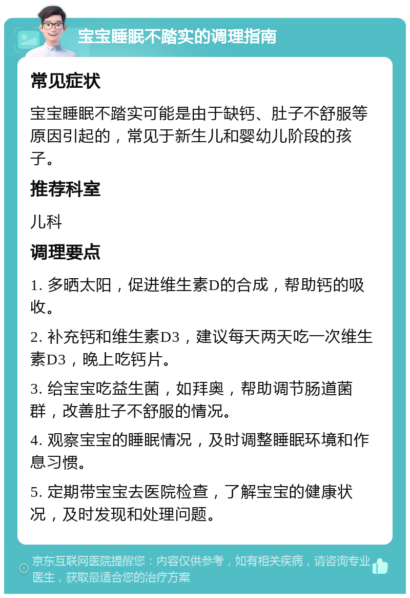 宝宝睡眠不踏实的调理指南 常见症状 宝宝睡眠不踏实可能是由于缺钙、肚子不舒服等原因引起的，常见于新生儿和婴幼儿阶段的孩子。 推荐科室 儿科 调理要点 1. 多晒太阳，促进维生素D的合成，帮助钙的吸收。 2. 补充钙和维生素D3，建议每天两天吃一次维生素D3，晚上吃钙片。 3. 给宝宝吃益生菌，如拜奥，帮助调节肠道菌群，改善肚子不舒服的情况。 4. 观察宝宝的睡眠情况，及时调整睡眠环境和作息习惯。 5. 定期带宝宝去医院检查，了解宝宝的健康状况，及时发现和处理问题。