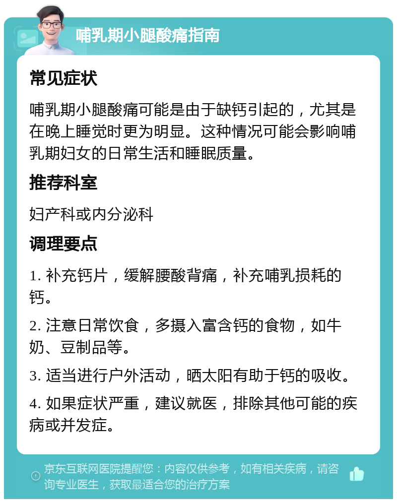 哺乳期小腿酸痛指南 常见症状 哺乳期小腿酸痛可能是由于缺钙引起的，尤其是在晚上睡觉时更为明显。这种情况可能会影响哺乳期妇女的日常生活和睡眠质量。 推荐科室 妇产科或内分泌科 调理要点 1. 补充钙片，缓解腰酸背痛，补充哺乳损耗的钙。 2. 注意日常饮食，多摄入富含钙的食物，如牛奶、豆制品等。 3. 适当进行户外活动，晒太阳有助于钙的吸收。 4. 如果症状严重，建议就医，排除其他可能的疾病或并发症。