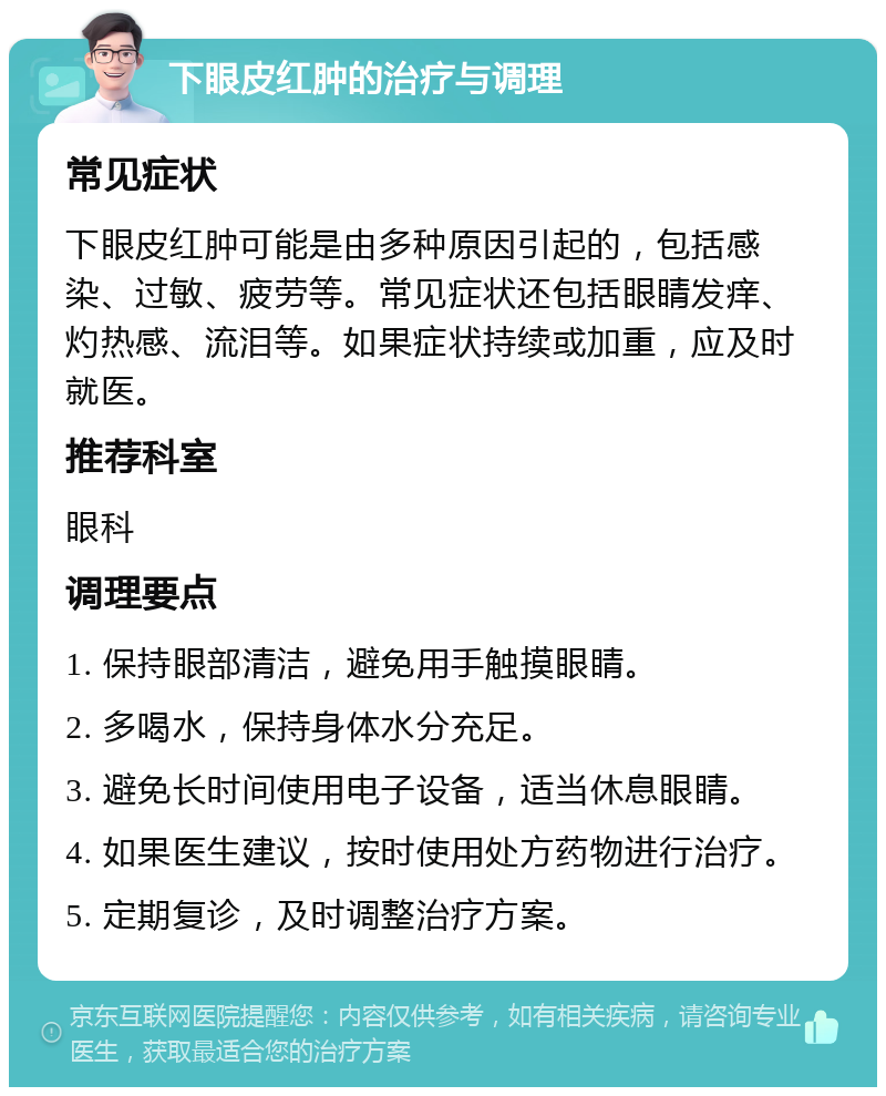 下眼皮红肿的治疗与调理 常见症状 下眼皮红肿可能是由多种原因引起的，包括感染、过敏、疲劳等。常见症状还包括眼睛发痒、灼热感、流泪等。如果症状持续或加重，应及时就医。 推荐科室 眼科 调理要点 1. 保持眼部清洁，避免用手触摸眼睛。 2. 多喝水，保持身体水分充足。 3. 避免长时间使用电子设备，适当休息眼睛。 4. 如果医生建议，按时使用处方药物进行治疗。 5. 定期复诊，及时调整治疗方案。