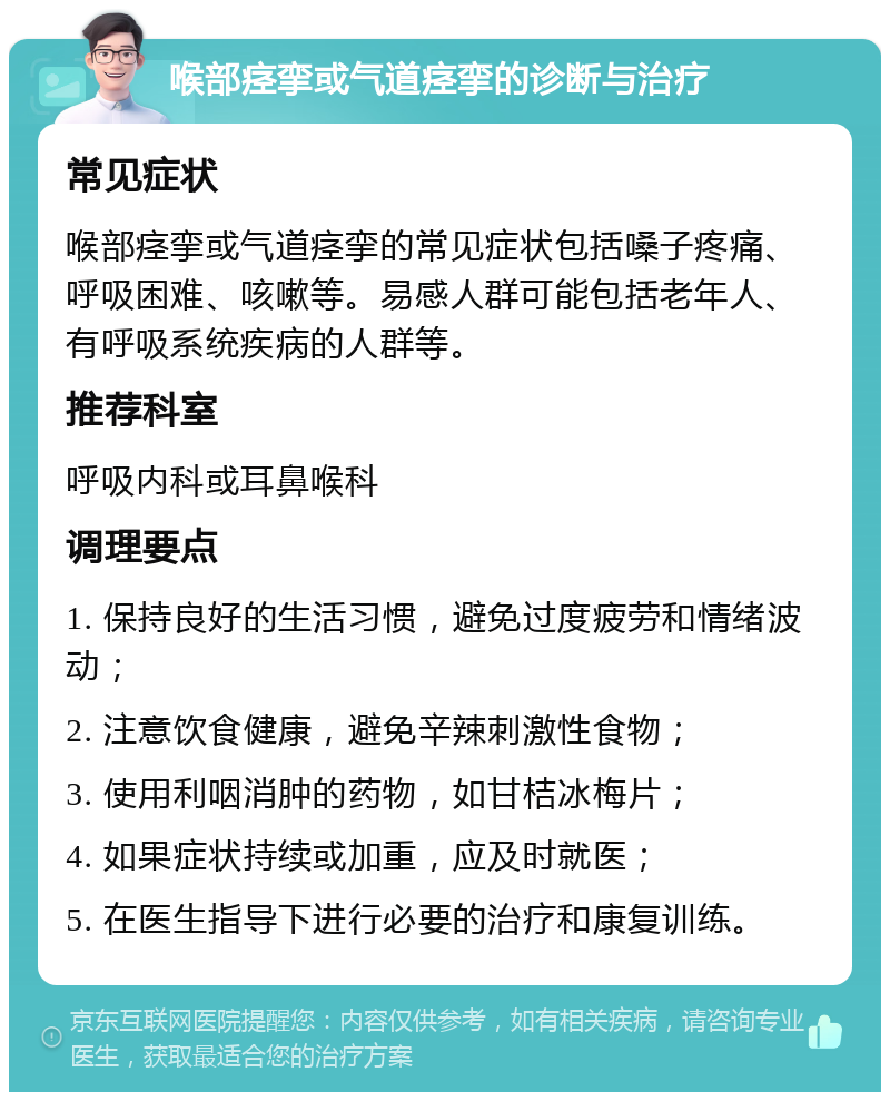 喉部痉挛或气道痉挛的诊断与治疗 常见症状 喉部痉挛或气道痉挛的常见症状包括嗓子疼痛、呼吸困难、咳嗽等。易感人群可能包括老年人、有呼吸系统疾病的人群等。 推荐科室 呼吸内科或耳鼻喉科 调理要点 1. 保持良好的生活习惯，避免过度疲劳和情绪波动； 2. 注意饮食健康，避免辛辣刺激性食物； 3. 使用利咽消肿的药物，如甘桔冰梅片； 4. 如果症状持续或加重，应及时就医； 5. 在医生指导下进行必要的治疗和康复训练。