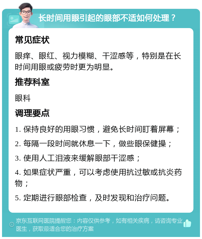 长时间用眼引起的眼部不适如何处理？ 常见症状 眼痒、眼红、视力模糊、干涩感等，特别是在长时间用眼或疲劳时更为明显。 推荐科室 眼科 调理要点 1. 保持良好的用眼习惯，避免长时间盯着屏幕； 2. 每隔一段时间就休息一下，做些眼保健操； 3. 使用人工泪液来缓解眼部干涩感； 4. 如果症状严重，可以考虑使用抗过敏或抗炎药物； 5. 定期进行眼部检查，及时发现和治疗问题。