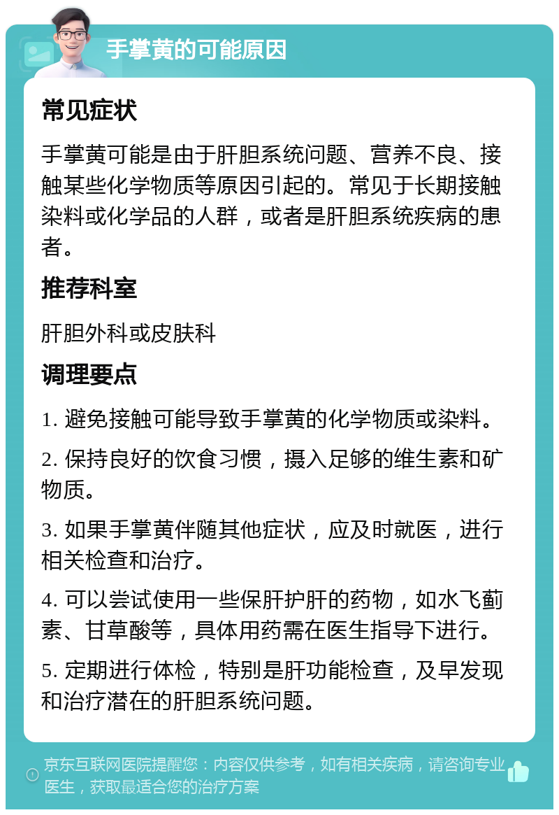 手掌黄的可能原因 常见症状 手掌黄可能是由于肝胆系统问题、营养不良、接触某些化学物质等原因引起的。常见于长期接触染料或化学品的人群，或者是肝胆系统疾病的患者。 推荐科室 肝胆外科或皮肤科 调理要点 1. 避免接触可能导致手掌黄的化学物质或染料。 2. 保持良好的饮食习惯，摄入足够的维生素和矿物质。 3. 如果手掌黄伴随其他症状，应及时就医，进行相关检查和治疗。 4. 可以尝试使用一些保肝护肝的药物，如水飞蓟素、甘草酸等，具体用药需在医生指导下进行。 5. 定期进行体检，特别是肝功能检查，及早发现和治疗潜在的肝胆系统问题。