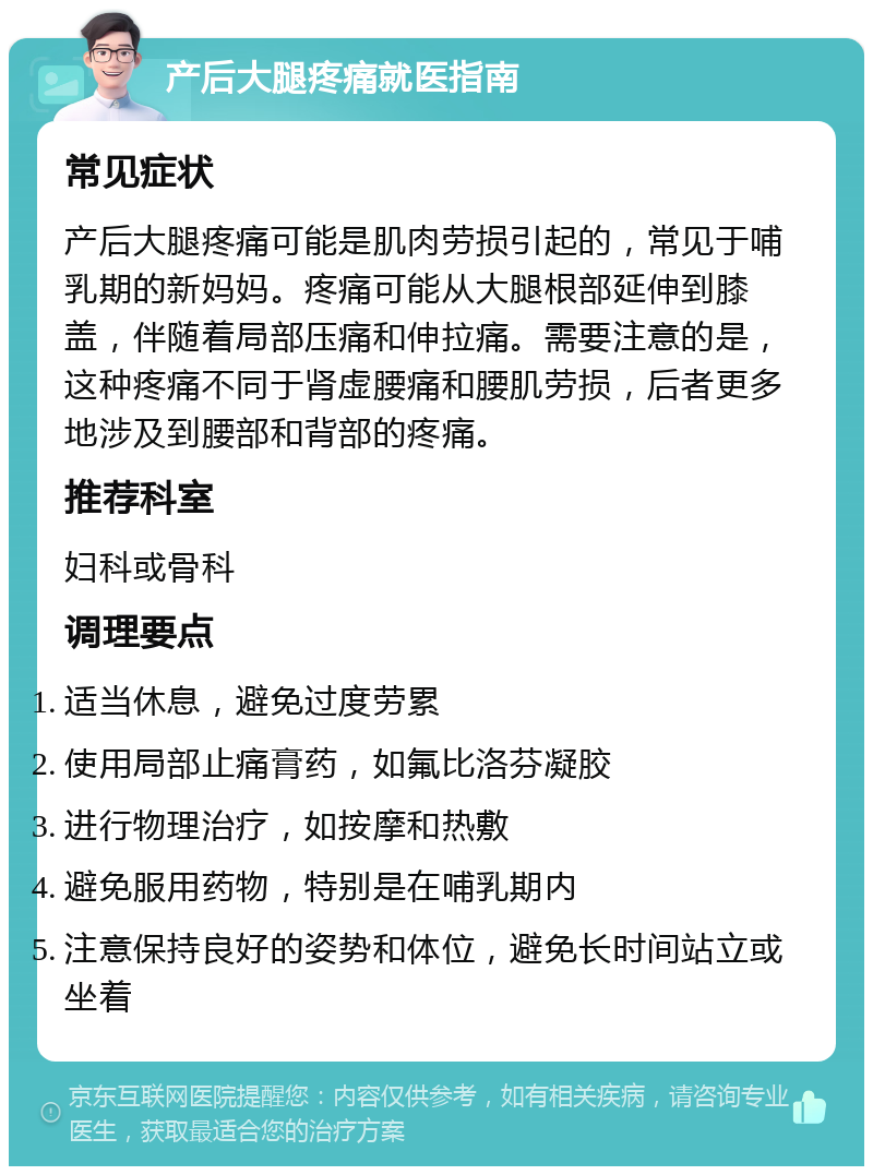 产后大腿疼痛就医指南 常见症状 产后大腿疼痛可能是肌肉劳损引起的，常见于哺乳期的新妈妈。疼痛可能从大腿根部延伸到膝盖，伴随着局部压痛和伸拉痛。需要注意的是，这种疼痛不同于肾虚腰痛和腰肌劳损，后者更多地涉及到腰部和背部的疼痛。 推荐科室 妇科或骨科 调理要点 适当休息，避免过度劳累 使用局部止痛膏药，如氟比洛芬凝胶 进行物理治疗，如按摩和热敷 避免服用药物，特别是在哺乳期内 注意保持良好的姿势和体位，避免长时间站立或坐着