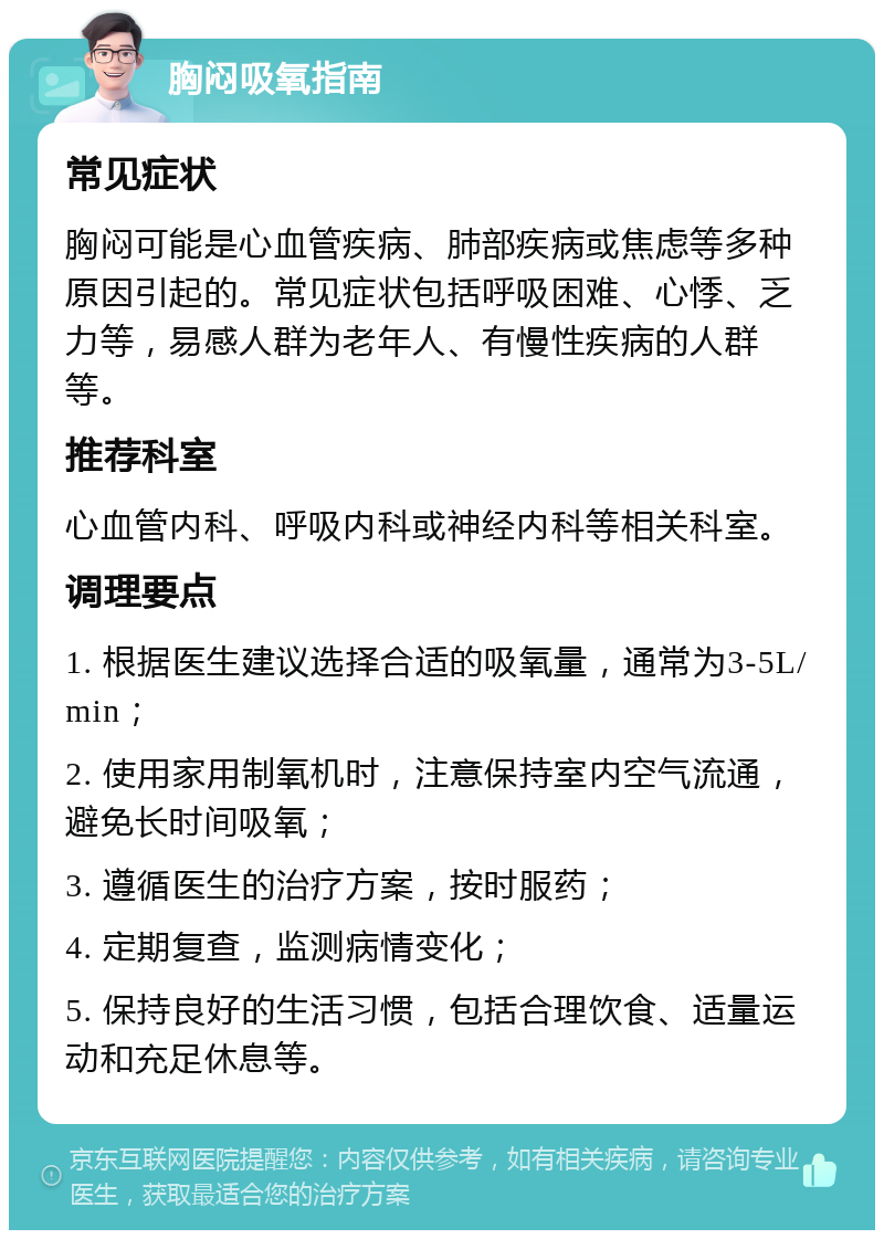 胸闷吸氧指南 常见症状 胸闷可能是心血管疾病、肺部疾病或焦虑等多种原因引起的。常见症状包括呼吸困难、心悸、乏力等，易感人群为老年人、有慢性疾病的人群等。 推荐科室 心血管内科、呼吸内科或神经内科等相关科室。 调理要点 1. 根据医生建议选择合适的吸氧量，通常为3-5L/min； 2. 使用家用制氧机时，注意保持室内空气流通，避免长时间吸氧； 3. 遵循医生的治疗方案，按时服药； 4. 定期复查，监测病情变化； 5. 保持良好的生活习惯，包括合理饮食、适量运动和充足休息等。