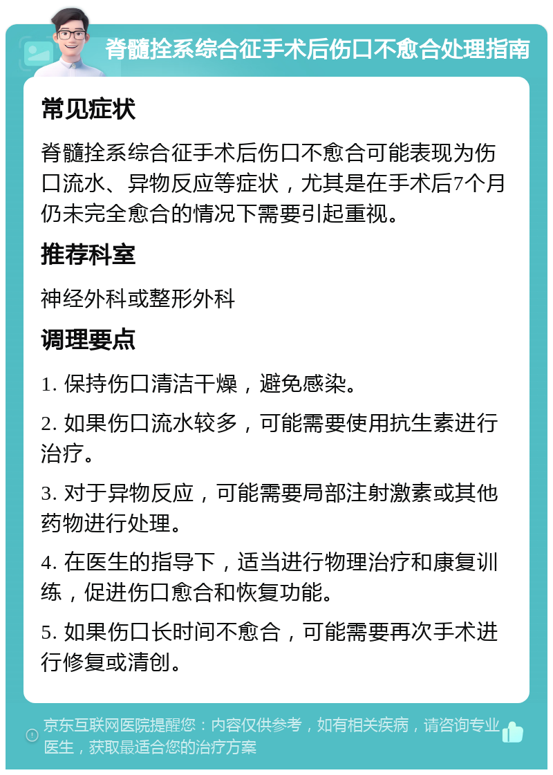 脊髓拴系综合征手术后伤口不愈合处理指南 常见症状 脊髓拴系综合征手术后伤口不愈合可能表现为伤口流水、异物反应等症状，尤其是在手术后7个月仍未完全愈合的情况下需要引起重视。 推荐科室 神经外科或整形外科 调理要点 1. 保持伤口清洁干燥，避免感染。 2. 如果伤口流水较多，可能需要使用抗生素进行治疗。 3. 对于异物反应，可能需要局部注射激素或其他药物进行处理。 4. 在医生的指导下，适当进行物理治疗和康复训练，促进伤口愈合和恢复功能。 5. 如果伤口长时间不愈合，可能需要再次手术进行修复或清创。