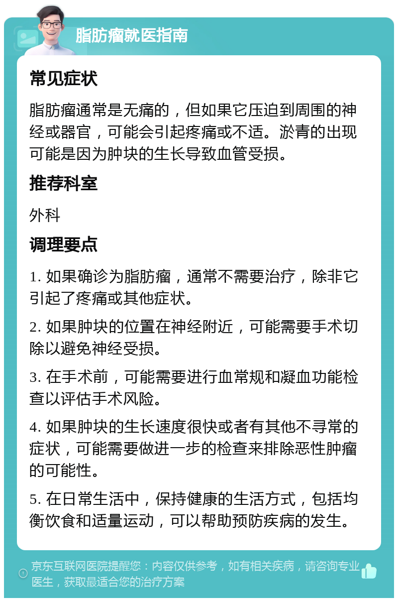 脂肪瘤就医指南 常见症状 脂肪瘤通常是无痛的，但如果它压迫到周围的神经或器官，可能会引起疼痛或不适。淤青的出现可能是因为肿块的生长导致血管受损。 推荐科室 外科 调理要点 1. 如果确诊为脂肪瘤，通常不需要治疗，除非它引起了疼痛或其他症状。 2. 如果肿块的位置在神经附近，可能需要手术切除以避免神经受损。 3. 在手术前，可能需要进行血常规和凝血功能检查以评估手术风险。 4. 如果肿块的生长速度很快或者有其他不寻常的症状，可能需要做进一步的检查来排除恶性肿瘤的可能性。 5. 在日常生活中，保持健康的生活方式，包括均衡饮食和适量运动，可以帮助预防疾病的发生。