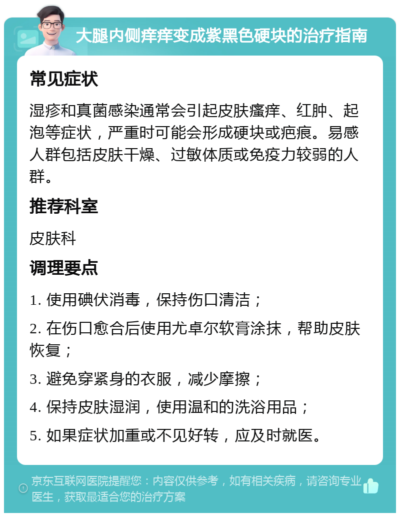 大腿内侧痒痒变成紫黑色硬块的治疗指南 常见症状 湿疹和真菌感染通常会引起皮肤瘙痒、红肿、起泡等症状，严重时可能会形成硬块或疤痕。易感人群包括皮肤干燥、过敏体质或免疫力较弱的人群。 推荐科室 皮肤科 调理要点 1. 使用碘伏消毒，保持伤口清洁； 2. 在伤口愈合后使用尤卓尔软膏涂抹，帮助皮肤恢复； 3. 避免穿紧身的衣服，减少摩擦； 4. 保持皮肤湿润，使用温和的洗浴用品； 5. 如果症状加重或不见好转，应及时就医。