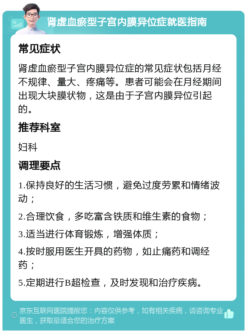 肾虚血瘀型子宫内膜异位症就医指南 常见症状 肾虚血瘀型子宫内膜异位症的常见症状包括月经不规律、量大、疼痛等。患者可能会在月经期间出现大块膜状物，这是由于子宫内膜异位引起的。 推荐科室 妇科 调理要点 1.保持良好的生活习惯，避免过度劳累和情绪波动； 2.合理饮食，多吃富含铁质和维生素的食物； 3.适当进行体育锻炼，增强体质； 4.按时服用医生开具的药物，如止痛药和调经药； 5.定期进行B超检查，及时发现和治疗疾病。