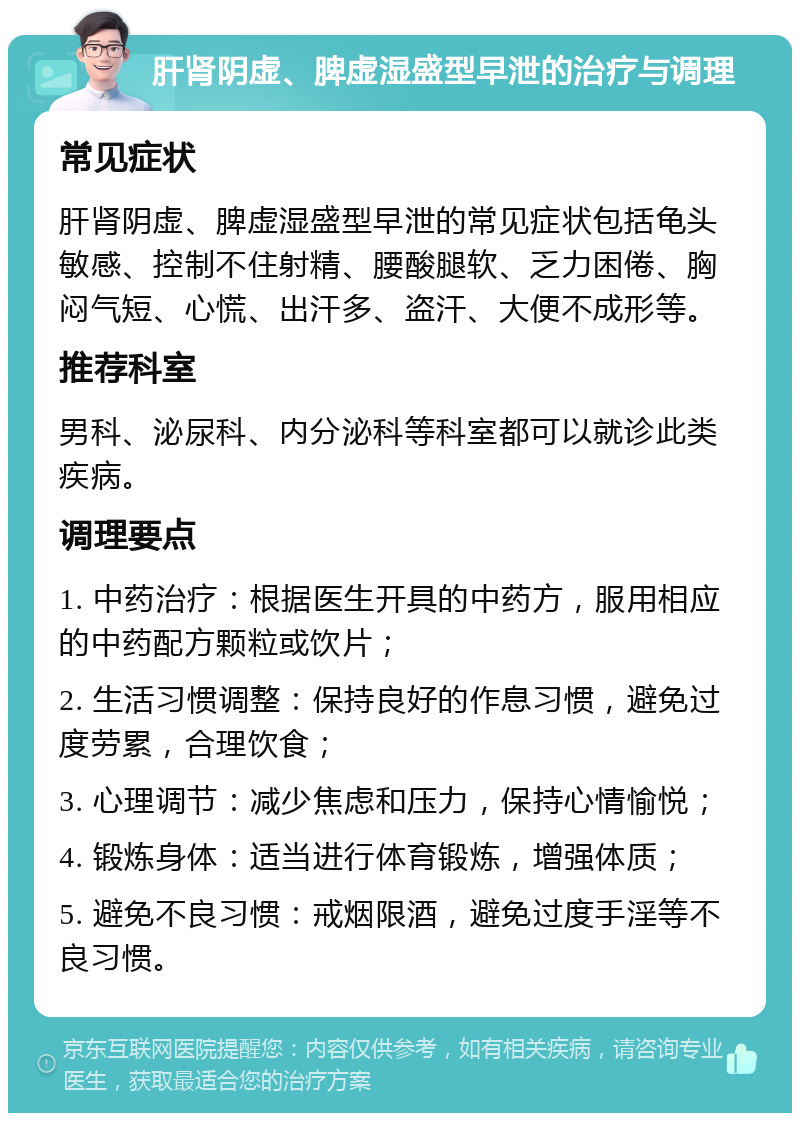 肝肾阴虚、脾虚湿盛型早泄的治疗与调理 常见症状 肝肾阴虚、脾虚湿盛型早泄的常见症状包括龟头敏感、控制不住射精、腰酸腿软、乏力困倦、胸闷气短、心慌、出汗多、盗汗、大便不成形等。 推荐科室 男科、泌尿科、内分泌科等科室都可以就诊此类疾病。 调理要点 1. 中药治疗：根据医生开具的中药方，服用相应的中药配方颗粒或饮片； 2. 生活习惯调整：保持良好的作息习惯，避免过度劳累，合理饮食； 3. 心理调节：减少焦虑和压力，保持心情愉悦； 4. 锻炼身体：适当进行体育锻炼，增强体质； 5. 避免不良习惯：戒烟限酒，避免过度手淫等不良习惯。