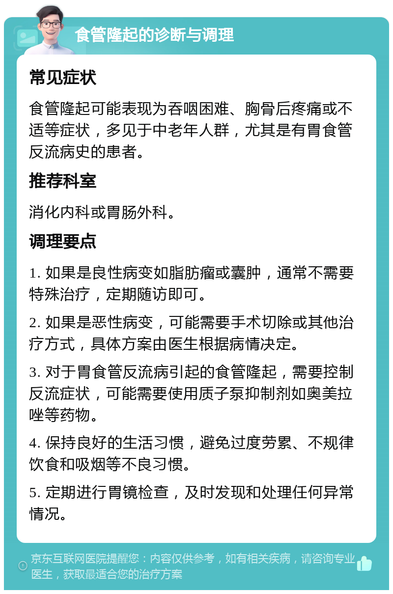 食管隆起的诊断与调理 常见症状 食管隆起可能表现为吞咽困难、胸骨后疼痛或不适等症状，多见于中老年人群，尤其是有胃食管反流病史的患者。 推荐科室 消化内科或胃肠外科。 调理要点 1. 如果是良性病变如脂肪瘤或囊肿，通常不需要特殊治疗，定期随访即可。 2. 如果是恶性病变，可能需要手术切除或其他治疗方式，具体方案由医生根据病情决定。 3. 对于胃食管反流病引起的食管隆起，需要控制反流症状，可能需要使用质子泵抑制剂如奥美拉唑等药物。 4. 保持良好的生活习惯，避免过度劳累、不规律饮食和吸烟等不良习惯。 5. 定期进行胃镜检查，及时发现和处理任何异常情况。