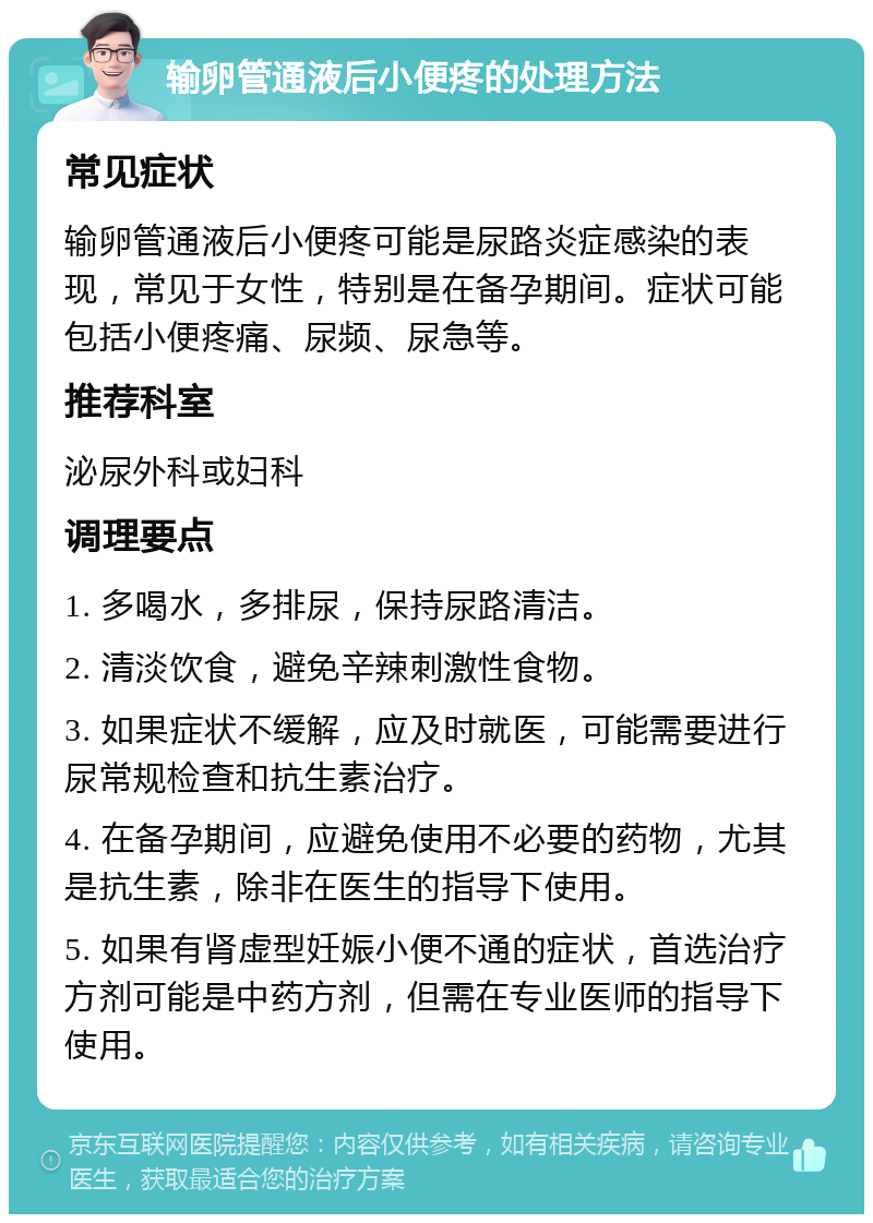 输卵管通液后小便疼的处理方法 常见症状 输卵管通液后小便疼可能是尿路炎症感染的表现，常见于女性，特别是在备孕期间。症状可能包括小便疼痛、尿频、尿急等。 推荐科室 泌尿外科或妇科 调理要点 1. 多喝水，多排尿，保持尿路清洁。 2. 清淡饮食，避免辛辣刺激性食物。 3. 如果症状不缓解，应及时就医，可能需要进行尿常规检查和抗生素治疗。 4. 在备孕期间，应避免使用不必要的药物，尤其是抗生素，除非在医生的指导下使用。 5. 如果有肾虚型妊娠小便不通的症状，首选治疗方剂可能是中药方剂，但需在专业医师的指导下使用。