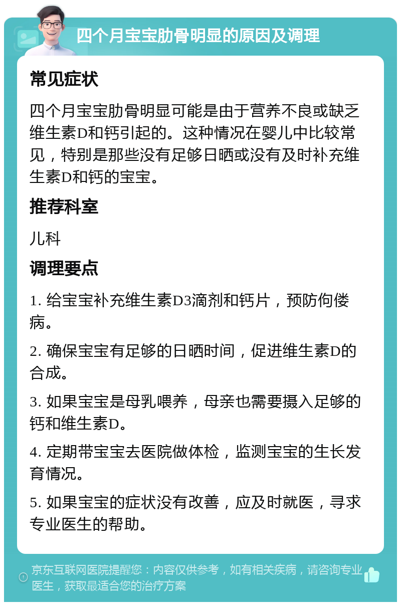 四个月宝宝肋骨明显的原因及调理 常见症状 四个月宝宝肋骨明显可能是由于营养不良或缺乏维生素D和钙引起的。这种情况在婴儿中比较常见，特别是那些没有足够日晒或没有及时补充维生素D和钙的宝宝。 推荐科室 儿科 调理要点 1. 给宝宝补充维生素D3滴剂和钙片，预防佝偻病。 2. 确保宝宝有足够的日晒时间，促进维生素D的合成。 3. 如果宝宝是母乳喂养，母亲也需要摄入足够的钙和维生素D。 4. 定期带宝宝去医院做体检，监测宝宝的生长发育情况。 5. 如果宝宝的症状没有改善，应及时就医，寻求专业医生的帮助。