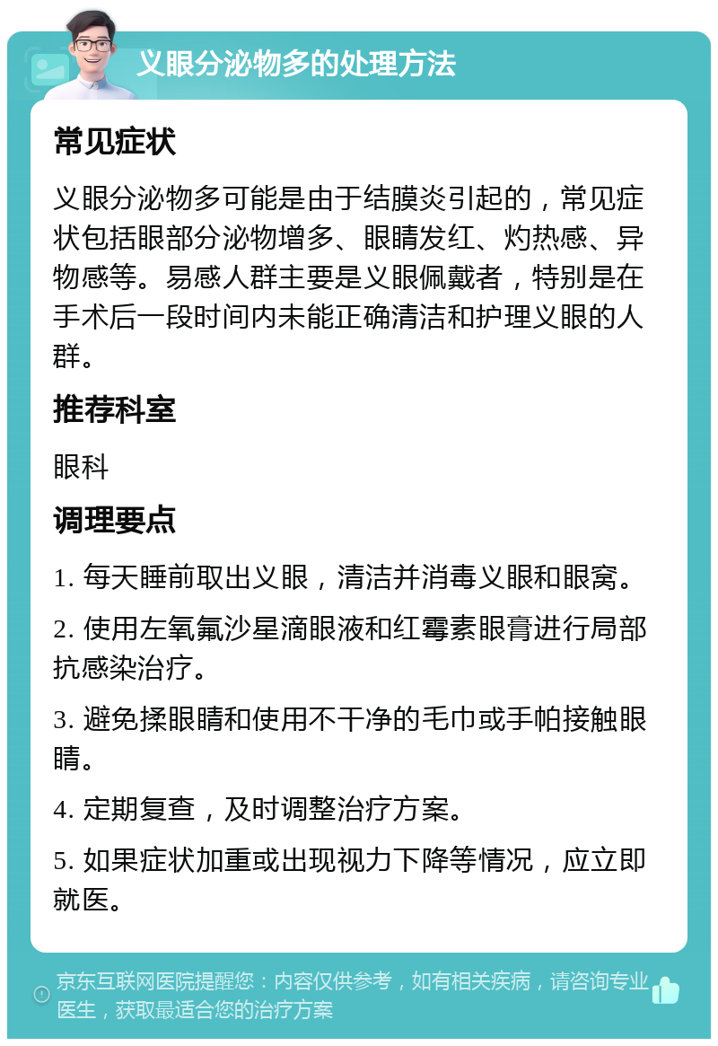 义眼分泌物多的处理方法 常见症状 义眼分泌物多可能是由于结膜炎引起的，常见症状包括眼部分泌物增多、眼睛发红、灼热感、异物感等。易感人群主要是义眼佩戴者，特别是在手术后一段时间内未能正确清洁和护理义眼的人群。 推荐科室 眼科 调理要点 1. 每天睡前取出义眼，清洁并消毒义眼和眼窝。 2. 使用左氧氟沙星滴眼液和红霉素眼膏进行局部抗感染治疗。 3. 避免揉眼睛和使用不干净的毛巾或手帕接触眼睛。 4. 定期复查，及时调整治疗方案。 5. 如果症状加重或出现视力下降等情况，应立即就医。