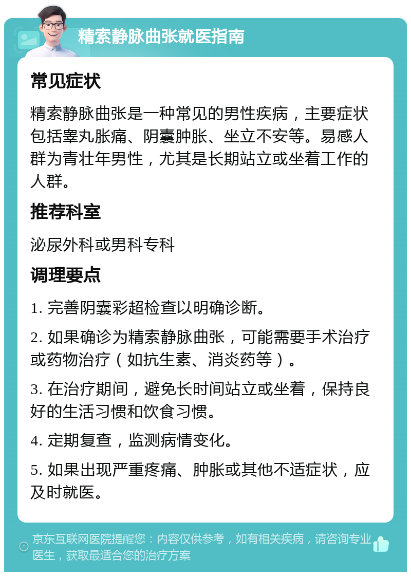 精索静脉曲张就医指南 常见症状 精索静脉曲张是一种常见的男性疾病，主要症状包括睾丸胀痛、阴囊肿胀、坐立不安等。易感人群为青壮年男性，尤其是长期站立或坐着工作的人群。 推荐科室 泌尿外科或男科专科 调理要点 1. 完善阴囊彩超检查以明确诊断。 2. 如果确诊为精索静脉曲张，可能需要手术治疗或药物治疗（如抗生素、消炎药等）。 3. 在治疗期间，避免长时间站立或坐着，保持良好的生活习惯和饮食习惯。 4. 定期复查，监测病情变化。 5. 如果出现严重疼痛、肿胀或其他不适症状，应及时就医。