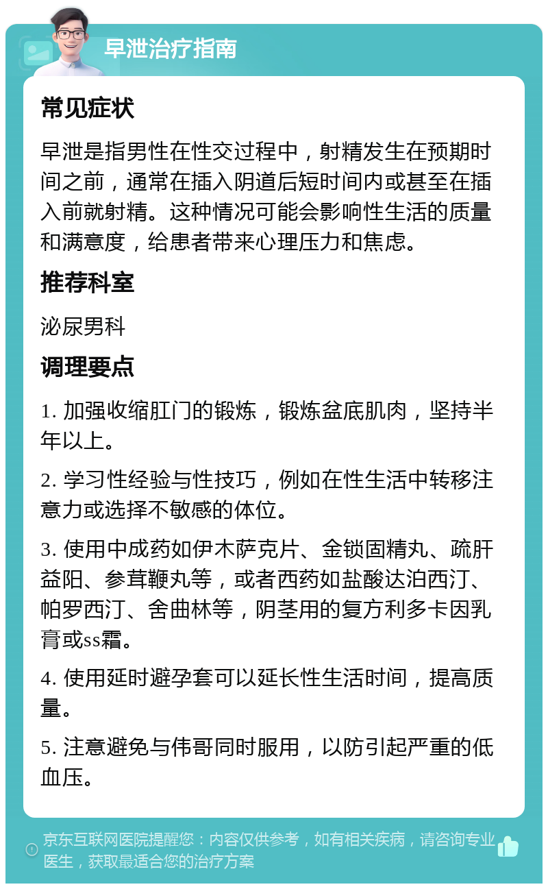 早泄治疗指南 常见症状 早泄是指男性在性交过程中，射精发生在预期时间之前，通常在插入阴道后短时间内或甚至在插入前就射精。这种情况可能会影响性生活的质量和满意度，给患者带来心理压力和焦虑。 推荐科室 泌尿男科 调理要点 1. 加强收缩肛门的锻炼，锻炼盆底肌肉，坚持半年以上。 2. 学习性经验与性技巧，例如在性生活中转移注意力或选择不敏感的体位。 3. 使用中成药如伊木萨克片、金锁固精丸、疏肝益阳、参茸鞭丸等，或者西药如盐酸达泊西汀、帕罗西汀、舍曲林等，阴茎用的复方利多卡因乳膏或ss霜。 4. 使用延时避孕套可以延长性生活时间，提高质量。 5. 注意避免与伟哥同时服用，以防引起严重的低血压。