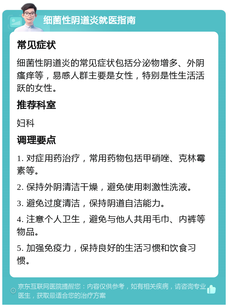 细菌性阴道炎就医指南 常见症状 细菌性阴道炎的常见症状包括分泌物增多、外阴瘙痒等，易感人群主要是女性，特别是性生活活跃的女性。 推荐科室 妇科 调理要点 1. 对症用药治疗，常用药物包括甲硝唑、克林霉素等。 2. 保持外阴清洁干燥，避免使用刺激性洗液。 3. 避免过度清洁，保持阴道自洁能力。 4. 注意个人卫生，避免与他人共用毛巾、内裤等物品。 5. 加强免疫力，保持良好的生活习惯和饮食习惯。