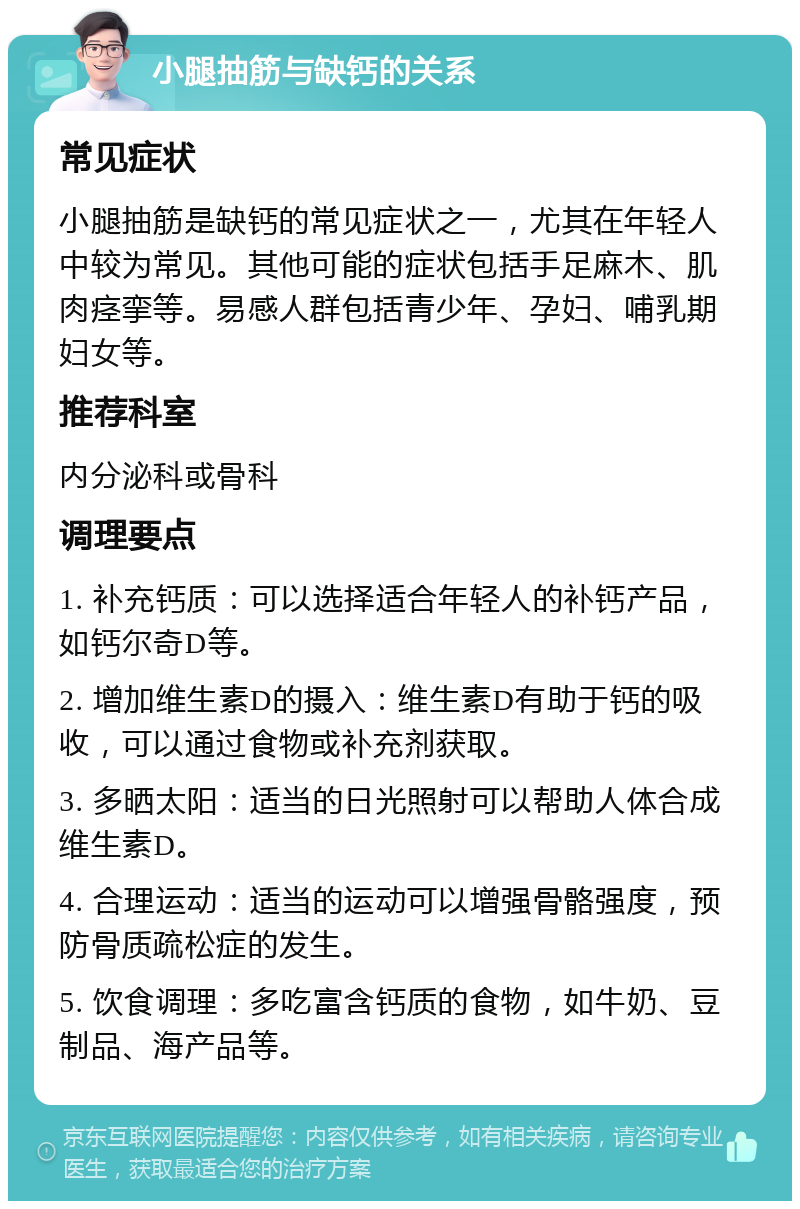 小腿抽筋与缺钙的关系 常见症状 小腿抽筋是缺钙的常见症状之一，尤其在年轻人中较为常见。其他可能的症状包括手足麻木、肌肉痉挛等。易感人群包括青少年、孕妇、哺乳期妇女等。 推荐科室 内分泌科或骨科 调理要点 1. 补充钙质：可以选择适合年轻人的补钙产品，如钙尔奇D等。 2. 增加维生素D的摄入：维生素D有助于钙的吸收，可以通过食物或补充剂获取。 3. 多晒太阳：适当的日光照射可以帮助人体合成维生素D。 4. 合理运动：适当的运动可以增强骨骼强度，预防骨质疏松症的发生。 5. 饮食调理：多吃富含钙质的食物，如牛奶、豆制品、海产品等。