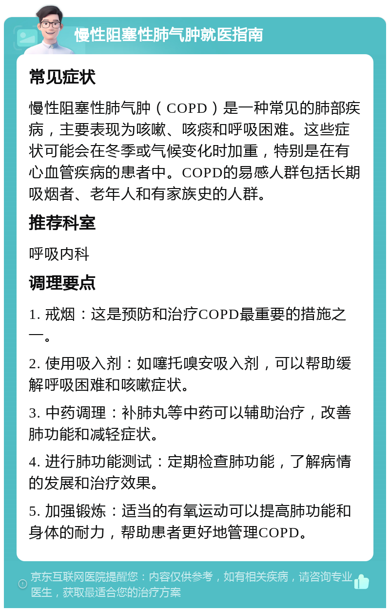 慢性阻塞性肺气肿就医指南 常见症状 慢性阻塞性肺气肿（COPD）是一种常见的肺部疾病，主要表现为咳嗽、咳痰和呼吸困难。这些症状可能会在冬季或气候变化时加重，特别是在有心血管疾病的患者中。COPD的易感人群包括长期吸烟者、老年人和有家族史的人群。 推荐科室 呼吸内科 调理要点 1. 戒烟：这是预防和治疗COPD最重要的措施之一。 2. 使用吸入剂：如噻托嗅安吸入剂，可以帮助缓解呼吸困难和咳嗽症状。 3. 中药调理：补肺丸等中药可以辅助治疗，改善肺功能和减轻症状。 4. 进行肺功能测试：定期检查肺功能，了解病情的发展和治疗效果。 5. 加强锻炼：适当的有氧运动可以提高肺功能和身体的耐力，帮助患者更好地管理COPD。